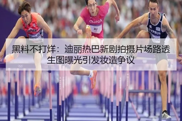 黑料不打烊：迪丽热巴新剧拍摄片场路透生图曝光引发妆造争议